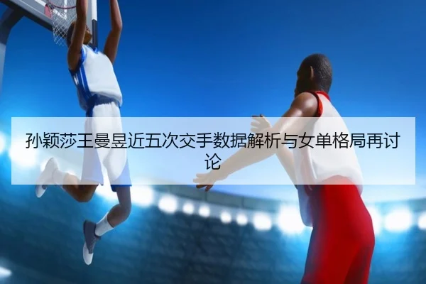 孙颖莎王曼昱近五次交手数据解析与女单格局再讨论